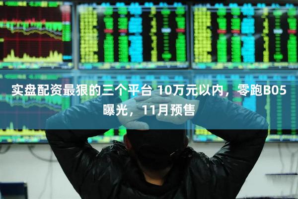 实盘配资最狠的三个平台 10万元以内，零跑B05曝光，11月预售