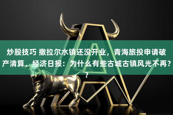 炒股技巧 撒拉尔水镇还没开业，青海旅投申请破产清算，经济日报：为什么有些古城古镇风光不再？