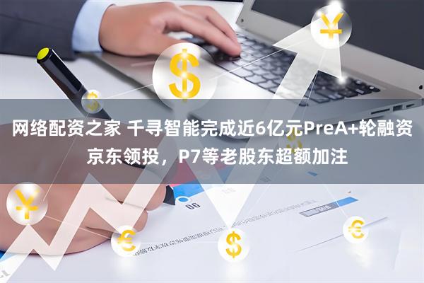 网络配资之家 千寻智能完成近6亿元PreA+轮融资  京东领投，P7等老股东超额加注