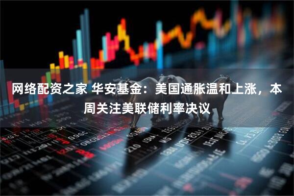 网络配资之家 华安基金：美国通胀温和上涨，本周关注美联储利率决议