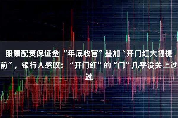 股票配资保证金 “年底收官”叠加“开门红大幅提前”，银行人感叹：“开门红”的“门”几乎没关上过