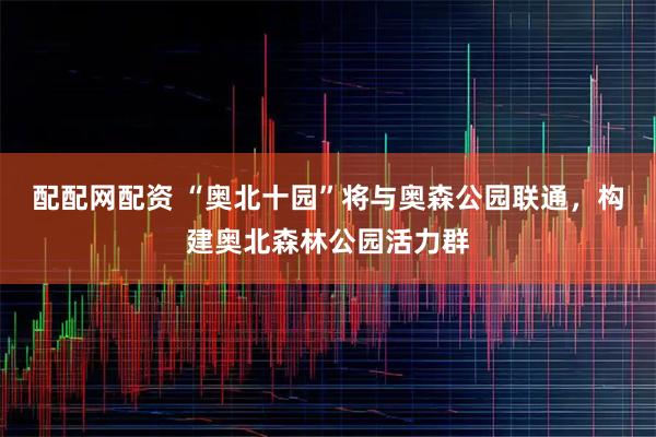 配配网配资 “奥北十园”将与奥森公园联通，构建奥北森林公园活力群
