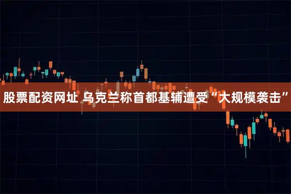 股票配资网址 乌克兰称首都基辅遭受“大规模袭击”