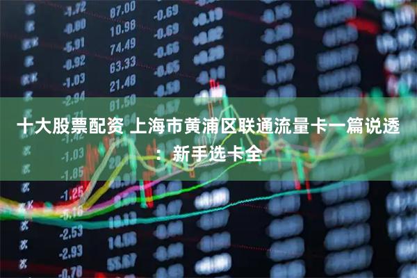 十大股票配资 上海市黄浦区联通流量卡一篇说透：新手选卡全