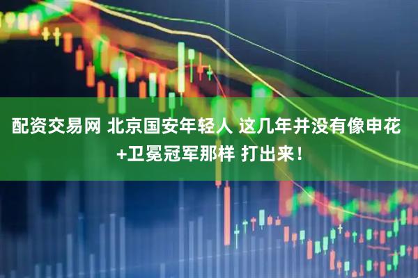 配资交易网 北京国安年轻人 这几年并没有像申花 +卫冕冠军那样 打出来！