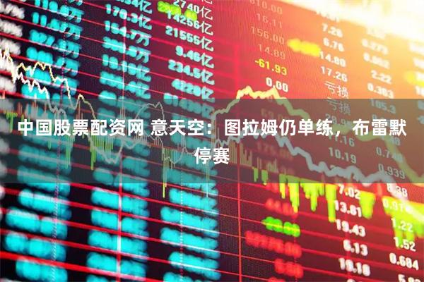 中国股票配资网 意天空：图拉姆仍单练，布雷默停赛