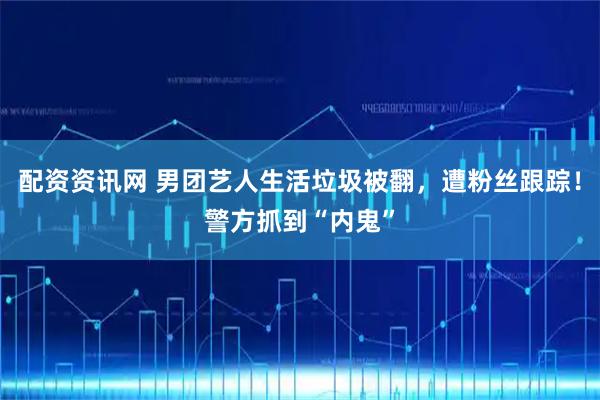 配资资讯网 男团艺人生活垃圾被翻，遭粉丝跟踪！警方抓到“内鬼”