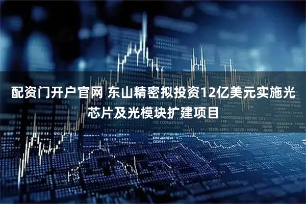 配资门开户官网 东山精密拟投资12亿美元实施光芯片及光模块扩建项目