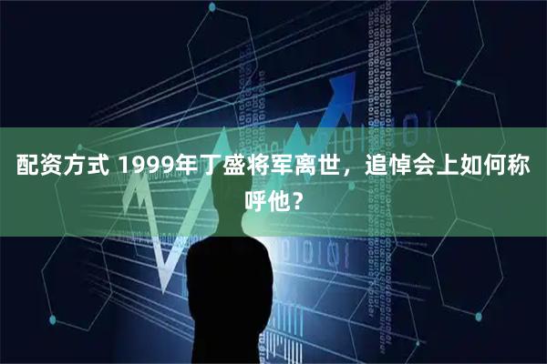 配资方式 1999年丁盛将军离世，追悼会上如何称呼他？