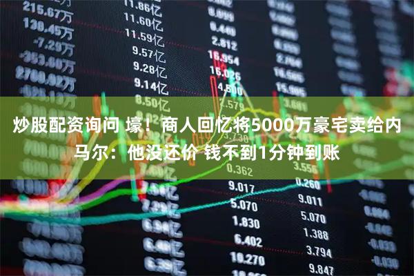 炒股配资询问 壕！商人回忆将5000万豪宅卖给内马尔：他没还价 钱不到1分钟到账